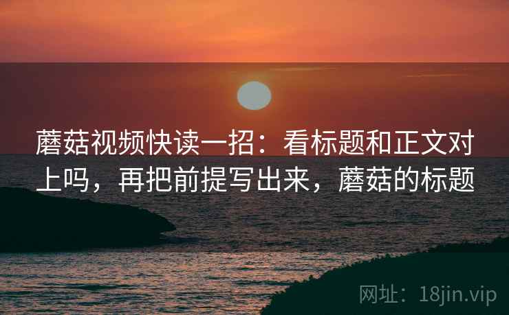 蘑菇视频快读一招：看标题和正文对上吗，再把前提写出来，蘑菇的标题