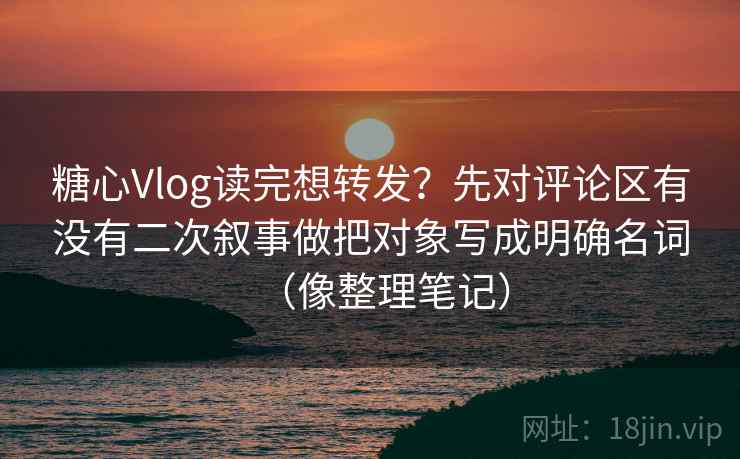 糖心Vlog读完想转发？先对评论区有没有二次叙事做把对象写成明确名词（像整理笔记）