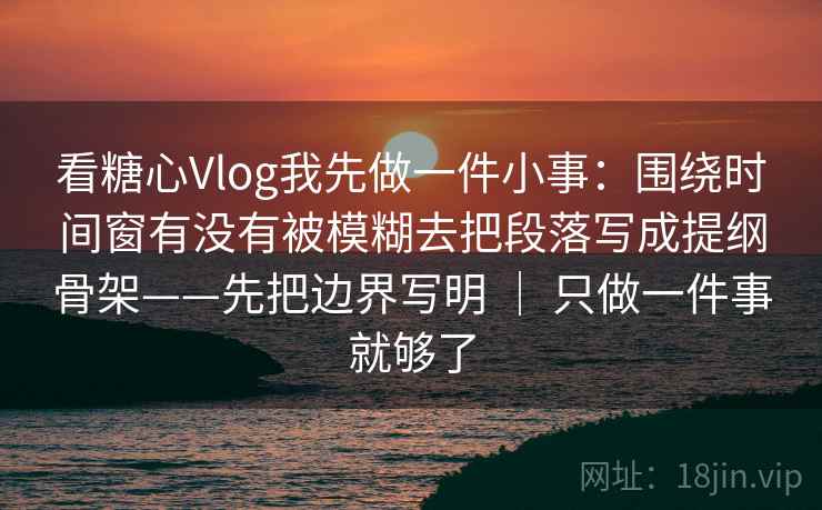 看糖心Vlog我先做一件小事：围绕时间窗有没有被模糊去把段落写成提纲骨架——先把边界写明 ｜ 只做一件事就够了