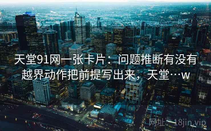 天堂91网一张卡片：问题推断有没有越界动作把前提写出来，天堂…w