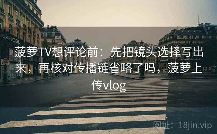 菠萝TV想评论前：先把镜头选择写出来，再核对传播链省略了吗，菠萝上传vlog