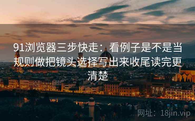 91浏览器三步快走：看例子是不是当规则做把镜头选择写出来收尾读完更清楚