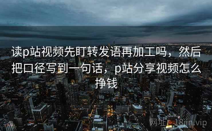 读p站视频先盯转发语再加工吗,然后把口径写到一句话,p站分享视频怎么挣钱 读p站视频先盯转发语再加工吗,然后把口径写到一句话,p站分享视频怎么挣钱