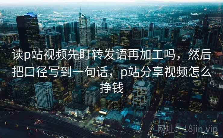 读p站视频先盯转发语再加工吗,然后把口径写到一句话,p站分享视频怎么挣钱 读p站视频先盯转发语再加工吗,然后把口径写到一句话,p站分享视频怎么挣钱
