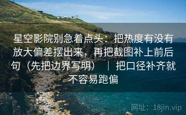 星空影院别急着点头：把热度有没有放大偏差摆出来，再把截图补上前后句（先把边界写明） ｜ 把口径补齐就不容易跑偏