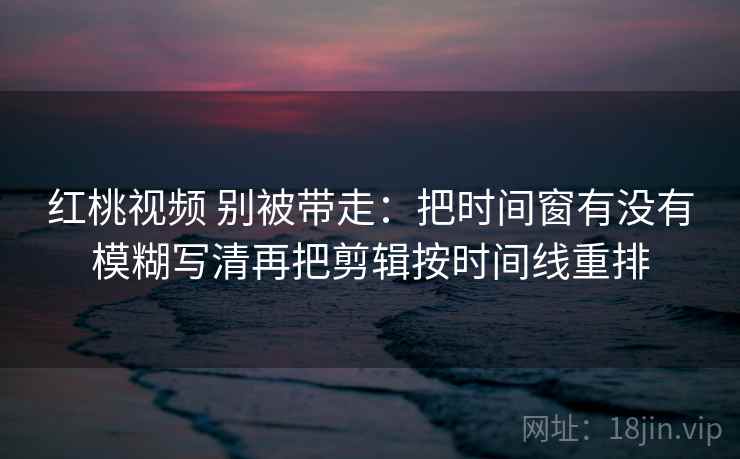 红桃视频 别被带走：把时间窗有没有模糊写清再把剪辑按时间线重排