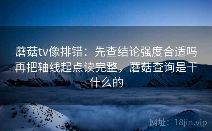 蘑菇tv像排错:先查结论强度合适吗再把轴线起点读完整,蘑菇查询是干什么的 蘑菇tv像排错:先查结论强度合适吗再把轴线起点读完整,蘑菇查询是干什么的