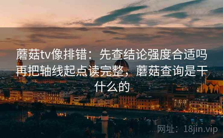 蘑菇tv像排错:先查结论强度合适吗再把轴线起点读完整,蘑菇查询是干什么的 蘑菇tv像排错:先查结论强度合适吗再把轴线起点读完整,蘑菇查询是干什么的