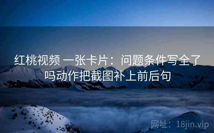 红桃视频 一张卡片：问题条件写全了吗动作把截图补上前后句
