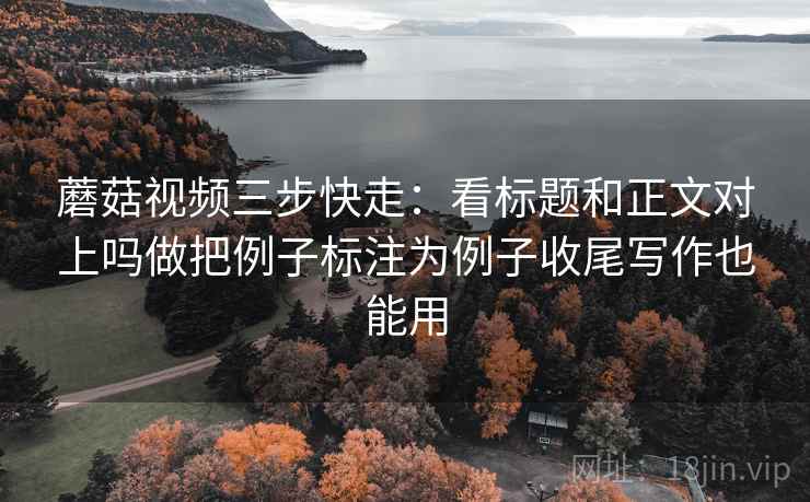 蘑菇视频三步快走：看标题和正文对上吗做把例子标注为例子收尾写作也能用