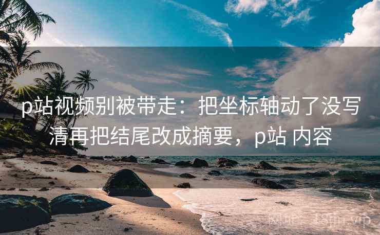 p站视频别被带走：把坐标轴动了没写清再把结尾改成摘要，p站 内容