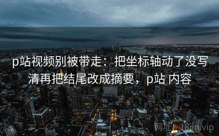 p站视频别被带走：把坐标轴动了没写清再把结尾改成摘要，p站 内容