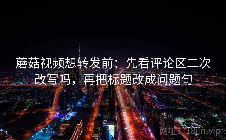 蘑菇视频想转发前：先看评论区二次改写吗，再把标题改成问题句