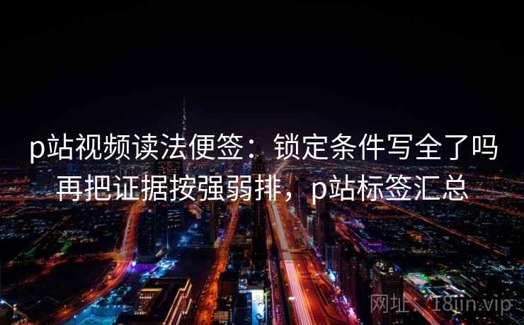 p站视频读法便签：锁定条件写全了吗再把证据按强弱排，p站标签汇总