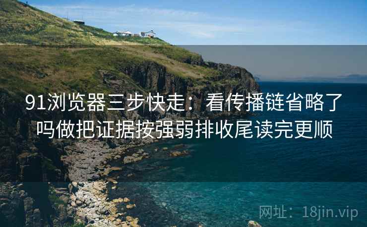 91浏览器三步快走：看传播链省略了吗做把证据按强弱排收尾读完更顺