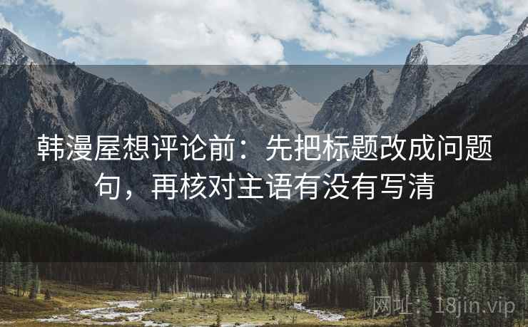 韩漫屋想评论前:先把标题改成问题句,再核对主语有没有写清 韩漫屋想评论前:先把标题改成问题句,再核对主语有没有写清