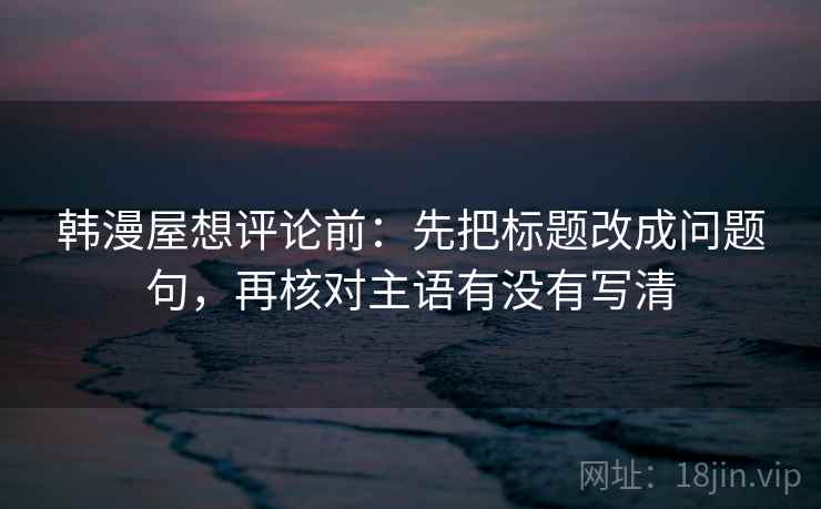 韩漫屋想评论前:先把标题改成问题句,再核对主语有没有写清 韩漫屋想评论前:先把标题改成问题句,再核对主语有没有写清