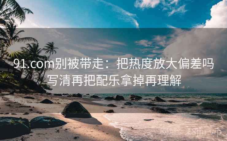 91.com别被带走:把热度放大偏差吗写清再把配乐拿掉再理解 91.com别被带走:把热度放大偏差吗写清再把配乐拿掉再理解