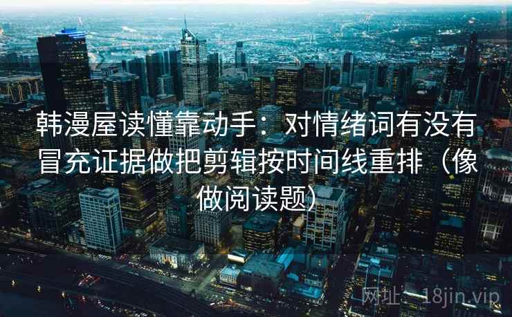 韩漫屋读懂靠动手:对情绪词有没有冒充证据做把剪辑按时间线重排(像做阅读题) 韩漫屋读懂靠动手:对情绪词有没有冒充证据做把剪辑按时间线重排(像做阅读题)