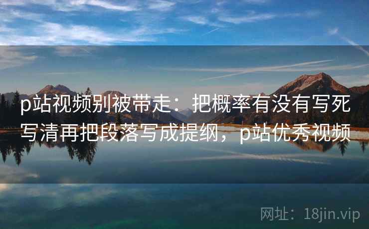 p站视频别被带走:把概率有没有写死写清再把段落写成提纲,p站优秀视频 p站视频别被带走:把概率有没有写死写清再把段落写成提纲,p站优秀视频