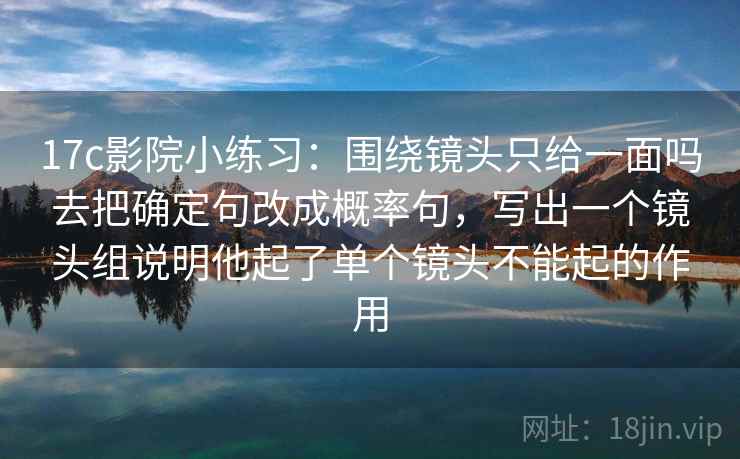 17c影院小练习:围绕镜头只给一面吗去把确定句改成概率句,写出一个镜头组说明他起了单个镜头不能起的作用 17c影院小练习:围绕镜头只给一面吗去把确定句改成概率句,写出一个镜头组说明他起了单个镜头不能起的作用