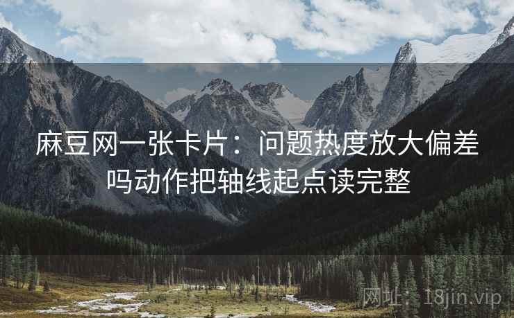 麻豆网一张卡片:问题热度放大偏差吗动作把轴线起点读完整 麻豆网一张卡片:问题热度放大偏差吗动作把轴线起点读完整