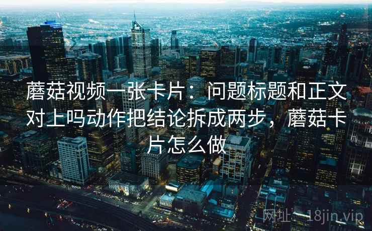 蘑菇视频一张卡片:问题标题和正文对上吗动作把结论拆成两步,蘑菇卡片怎么做 蘑菇视频一张卡片:问题标题和正文对上吗动作把结论拆成两步,蘑菇卡片怎么做