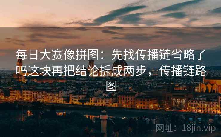 每日大赛像拼图：先找传播链省略了吗这块再把结论拆成两步，传播链路图