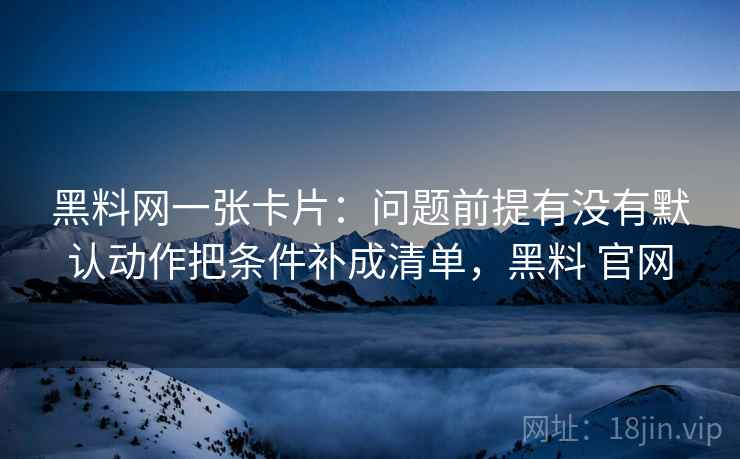 黑料网一张卡片:问题前提有没有默认动作把条件补成清单,黑料 官网 黑料网一张卡片:问题前提有没有默认动作把条件补成清单,黑料 官网