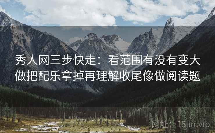 秀人网三步快走：看范围有没有变大做把配乐拿掉再理解收尾像做阅读题