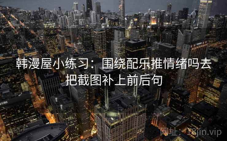 韩漫屋小练习:围绕配乐推情绪吗去把截图补上前后句 韩漫屋小练习:围绕配乐推情绪吗去把截图补上前后句