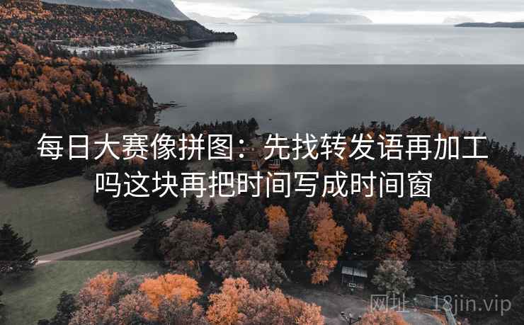 每日大赛像拼图:先找转发语再加工吗这块再把时间写成时间窗 每日大赛像拼图:先找转发语再加工吗这块再把时间写成时间窗