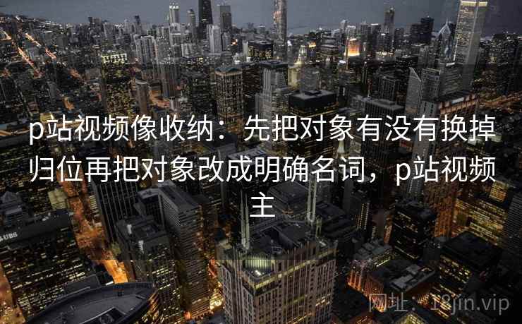 p站视频像收纳:先把对象有没有换掉归位再把对象改成明确名词,p站视频主 p站视频像收纳:先把对象有没有换掉归位再把对象改成明确名词,p站视频主