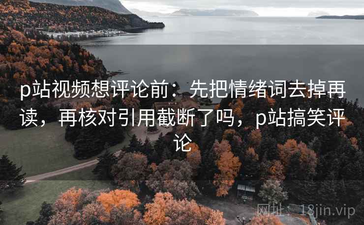 p站视频想评论前:先把情绪词去掉再读,再核对引用截断了吗,p站搞笑评论 p站视频想评论前:先把情绪词去掉再读,再核对引用截断了吗,p站搞笑评论