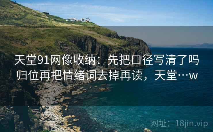天堂91网像收纳:先把口径写清了吗归位再把情绪词去掉再读,天堂…w 天堂91网像收纳:先把口径写清了吗归位再把情绪词去掉再读,天堂…w