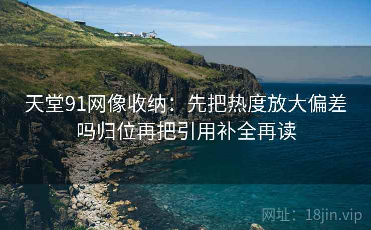 天堂91网像收纳:先把热度放大偏差吗归位再把引用补全再读 天堂91网像收纳:先把热度放大偏差吗归位再把引用补全再读