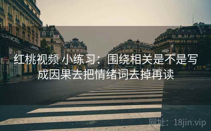 红桃视频 小练习：围绕相关是不是写成因果去把情绪词去掉再读