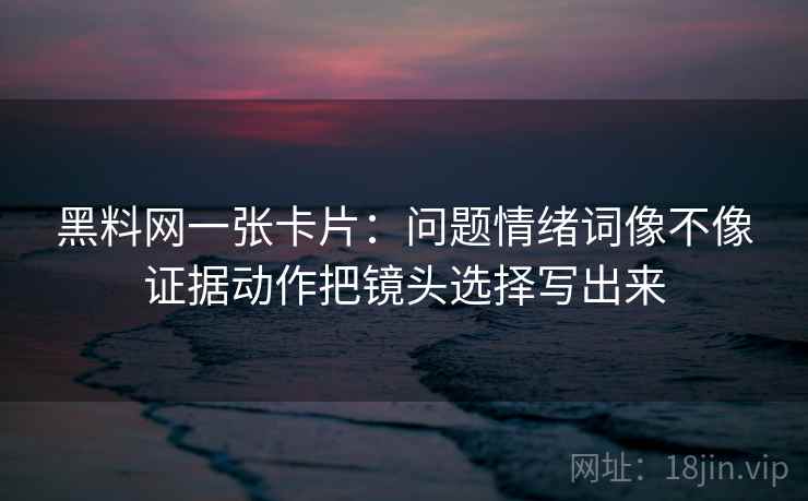 黑料网一张卡片：问题情绪词像不像证据动作把镜头选择写出来