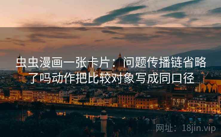 虫虫漫画一张卡片：问题传播链省略了吗动作把比较对象写成同口径