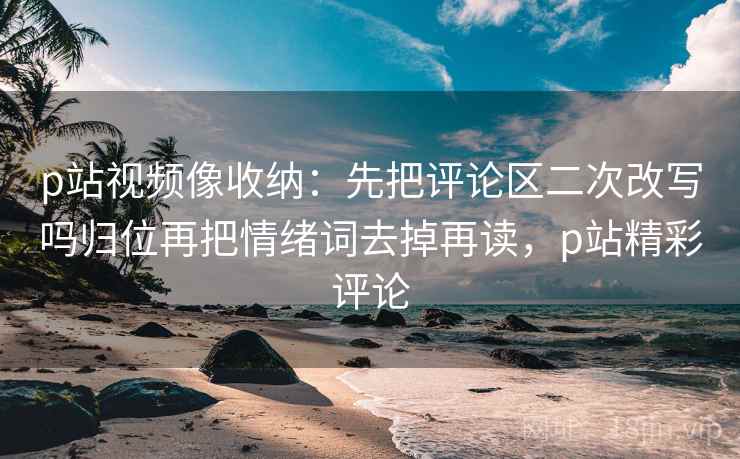 p站视频像收纳:先把评论区二次改写吗归位再把情绪词去掉再读,p站精彩评论 p站视频像收纳:先把评论区二次改写吗归位再把情绪词去掉再读,p站精彩评论