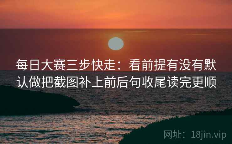 每日大赛三步快走:看前提有没有默认做把截图补上前后句收尾读完更顺 每日大赛三步快走:看前提有没有默认做把截图补上前后句收尾读完更顺