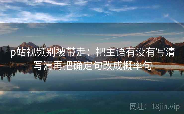 p站视频别被带走:把主语有没有写清写清再把确定句改成概率句 p站视频别被带走:把主语有没有写清写清再把确定句改成概率句