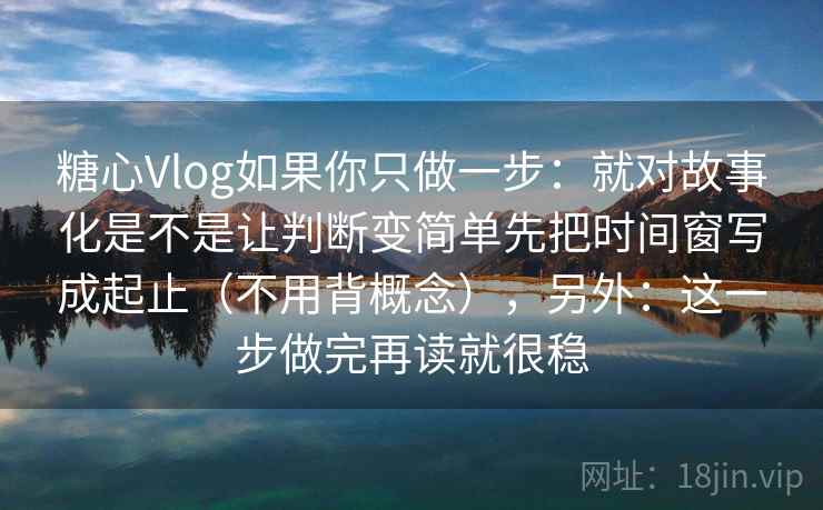 糖心Vlog如果你只做一步：就对故事化是不是让判断变简单先把时间窗写成起止（不用背概念），另外：这一步做完再读就很稳