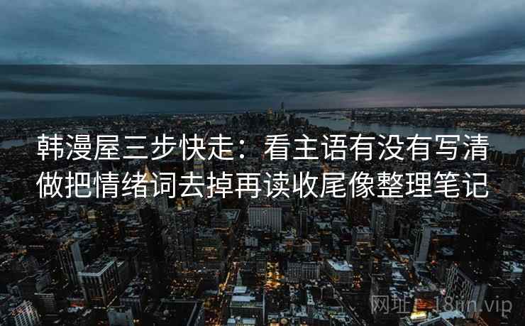 韩漫屋三步快走:看主语有没有写清做把情绪词去掉再读收尾像整理笔记 韩漫屋三步快走:看主语有没有写清做把情绪词去掉再读收尾像整理笔记